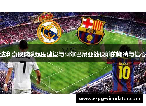 达利奇谈球队氛围建设与阿尔巴尼亚战役前的期待与信心 达利奇谈球队氛围建设与阿尔巴尼亚战役前的期待与信心