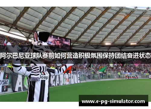 阿尔巴尼亚球队赛前如何营造积极氛围保持团结奋进状态 阿尔巴尼亚球队赛前如何营造积极氛围保持团结奋进状态