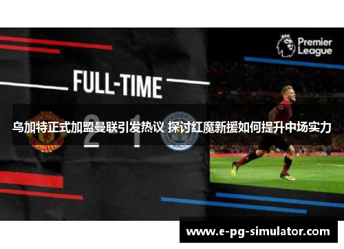乌加特正式加盟曼联引发热议 探讨红魔新援如何提升中场实力 乌加特正式加盟曼联引发热议 探讨红魔新援如何提升中场实力