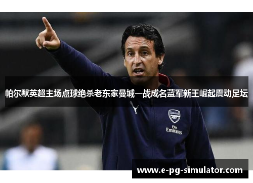 帕尔默英超主场点球绝杀老东家曼城一战成名蓝军新王崛起震动足坛