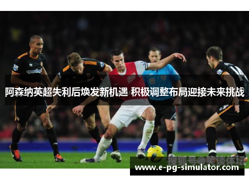 阿森纳英超失利后焕发新机遇 积极调整布局迎接未来挑战