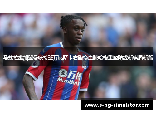 马兹拉维加盟曼联接班万比萨卡右路换血滕哈格重塑防线新棋局新篇