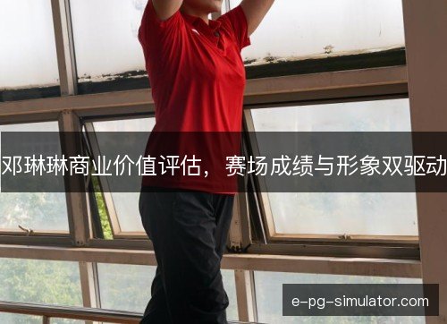 邓琳琳商业价值评估,赛场成绩与形象双驱动 邓琳琳商业价值评估,赛场成绩与形象双驱动